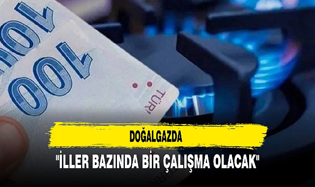 DOĞALGAZDA "İLLER BAZINDA BİR ÇALIŞMA OLACAK"