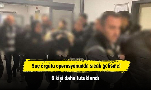 Suç örgütü operasyonunda sıcak gelişme!  6 kişi daha tutuklandı