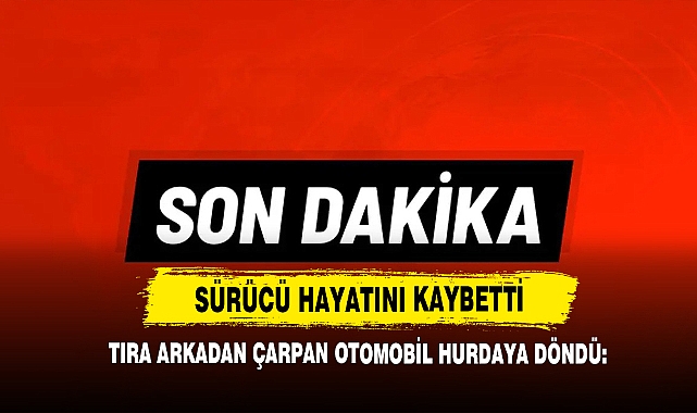 Tıra Arkadan Çarpan Otomobil Hurdaya Döndü: Sürücü Hayatını Kaybetti