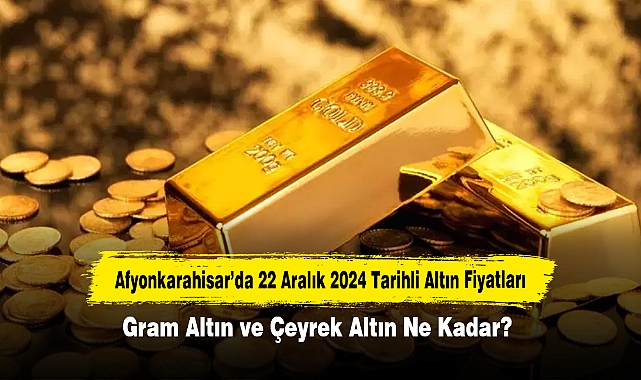 Afyonkarahisar’da 22 Aralık 2024 Tarihli Altın Fiyatları: Gram Altın ve Çeyrek Altın Ne Kadar?