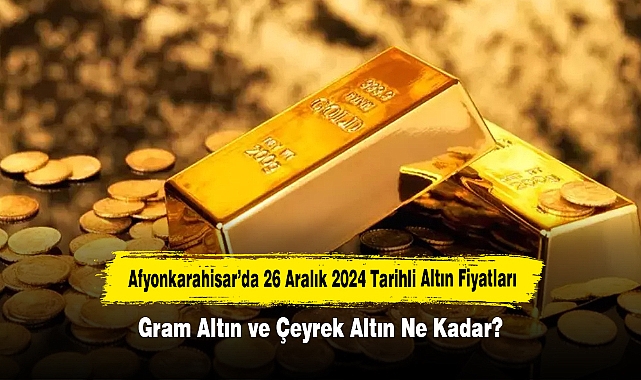 Afyonkarahisar’da 26 Aralık 2024 Tarihli Altın Fiyatları: Gram Altın ve Çeyrek Altın Ne Kadar?