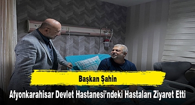 Başkan Şahin, Afyonkarahisar Devlet Hastanesi’ndeki Hastaları Ziyaret Etti