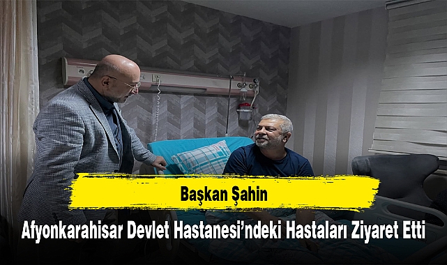 Başkan Şahin, Afyonkarahisar Devlet Hastanesi’ndeki Hastaları Ziyaret Etti