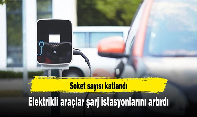 Elektrikli araçlar şarj istasyonlarını artırdı, soket sayısı katlandı