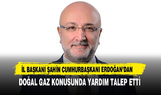 İL BAŞKANI ŞAHİN CUMHURBAŞKANI ERDOĞAN’DAN DOĞAL GAZ KONUSUNDA YARDIM TALEP ETTİ