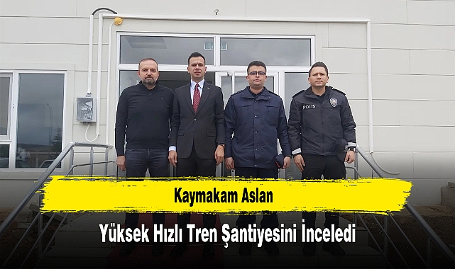 Kaymakam Aslan, Yüksek Hızlı Tren Şantiyesini İnceledi