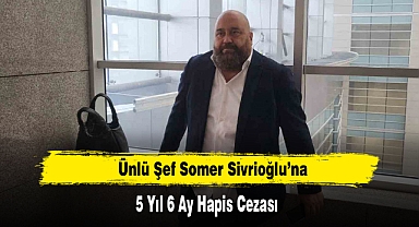 Ünlü Şef Somer Sivrioğlu’na 5 Yıl 6 Ay Hapis Cezası