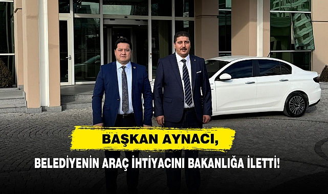 Başkan Aynacı, Belediyenin Araç İhtiyacını Bakanlığa İletti!