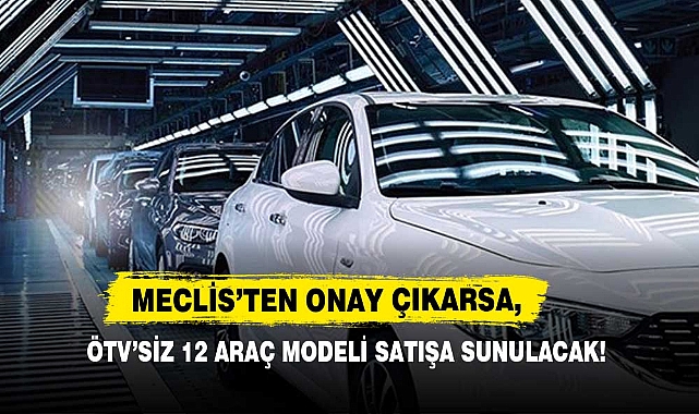 Meclis’ten Onay Çıkarsa, ÖTV’siz 12 Araç Modeli Satışa Sunulacak!