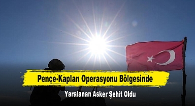 Pençe-Kaplan Operasyonu Bölgesinde Yaralanan Asker Şehit Oldu