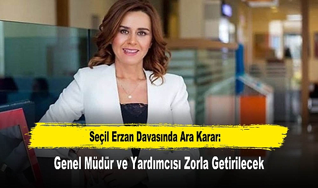 Seçil Erzan Davasında Ara Karar: Genel Müdür ve Yardımcısı Zorla Getirilecek