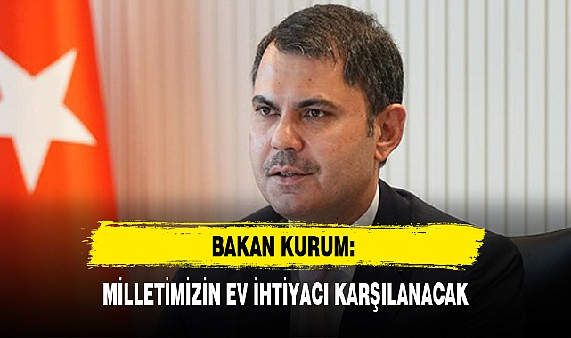 BAKAN KURUM: MİLLETİMİZİN EV İHTİYACI KARŞILANACAK