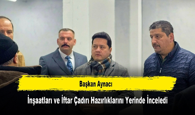Başkan Aynacı, İnşaatları ve İftar Çadırı Hazırlıklarını Yerinde İnceledi