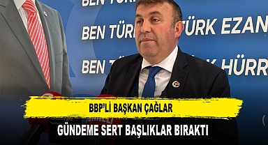 BBP’Lİ BAŞKAN ÇAĞLAR GÜNDEME SERT BAŞLIKLAR BIRAKTI