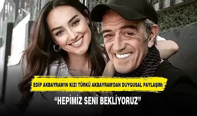 EDİP AKBAYRAM'IN KIZI TÜRKÜ AKBAYRAM'DAN DUYGUSAL PAYLAŞIM: “HEPİMİZ SENİ BEKLİYORUZ”