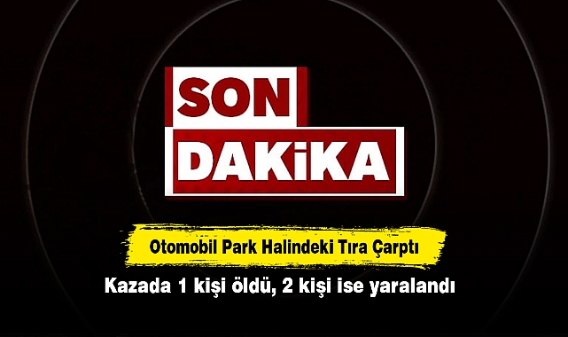 Otomobil Park Halindeki Tıra Çarptı: Kazada 1 kişi öldü, 2 kişi ise yaralandı