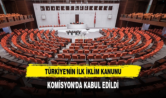 TÜRKİYE'NİN İLK İKLİM KANUNU, KOMİSYON'DA KABUL EDİLDİ