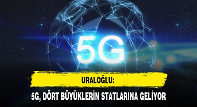 URALOĞLU: 5G, DÖRT BÜYÜKLERİN STATLARINA GELİYOR