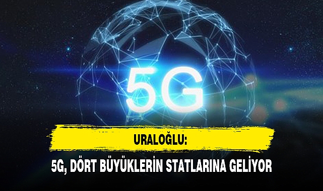 URALOĞLU: 5G, DÖRT BÜYÜKLERİN STATLARINA GELİYOR