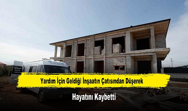 Yardım İçin Geldiği İnşaatın Çatısından Düşerek Hayatını Kaybetti