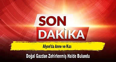 Afyon’da Anne ve Kızı, Doğal Gazdan Zehirlenmiş Halde Bulundu
