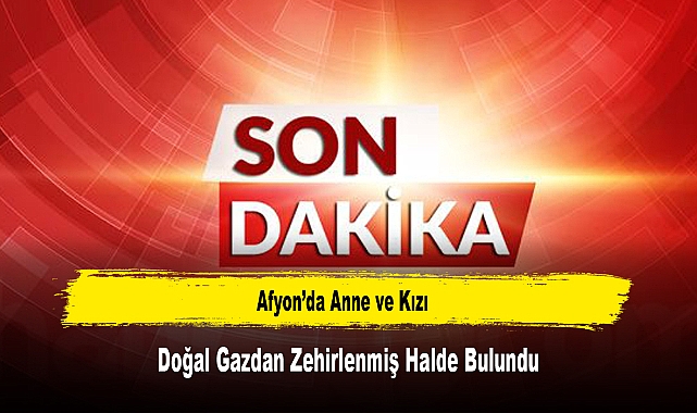 Afyon’da Anne ve Kızı, Doğal Gazdan Zehirlenmiş Halde Bulundu