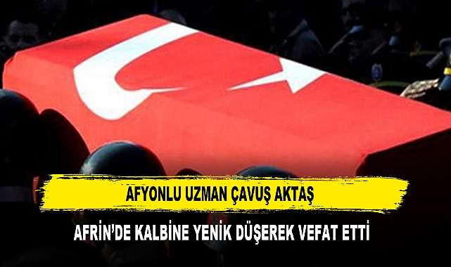 AFYONLU UZMAN ÇAVUŞ AKTAŞ  AFRİN'DE KALBİNE YENİK DÜŞEREK VEFAT ETTİ
