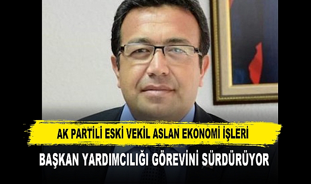 AK PARTİLİ ESKİ VEKİL ASLAN EKONOMİ İŞLERİ BAŞKAN YARDIMCILIĞI GÖREVİNİ SÜRDÜRÜYOR