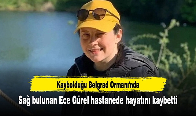 Kaybolduğu Belgrad Ormanı'nda sağ bulunan Ece Gürel hastanede hayatını kaybetti