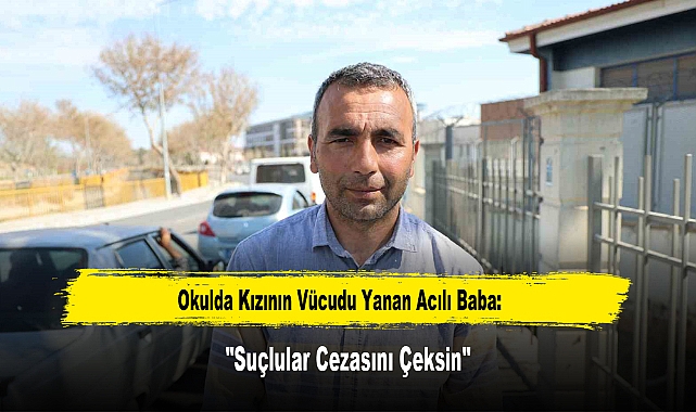 Okulda Kızının Vücudu Yanan Acılı Baba: "Suçlular Cezasını Çeksin"