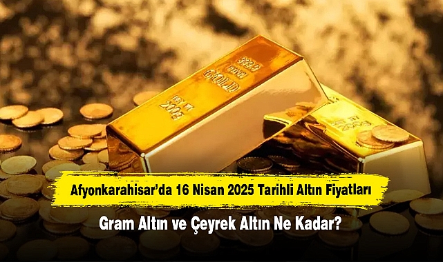 Afyonkarahisar’da 16 Nisan 2025 Tarihli Altın Fiyatları: Gram Altın ve Çeyrek Altın Ne Kadar?