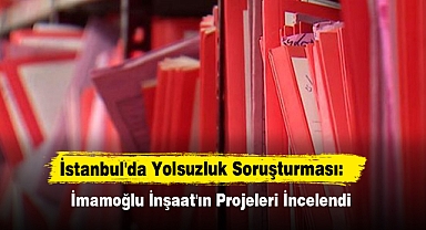 İstanbul'da Yolsuzluk Soruşturması: İmamoğlu İnşaat'ın Projeleri İncelendi