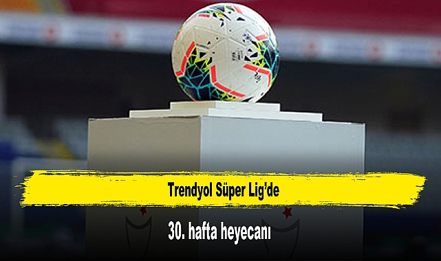 Trendyol Süper Lig’de 30. hafta heyecanı