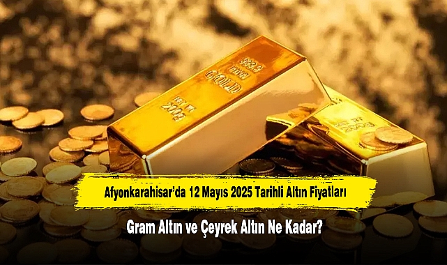 Afyonkarahisar’da 12 Mayıs 2025 Tarihli Altın Fiyatları: Gram Altın ve Çeyrek Altın Ne Kadar?