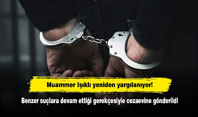 Muammer Işıklı, yeniden yargılanıyor: Benzer suçlara devam ettiği gerekçesiyle cezaevine gönderildi