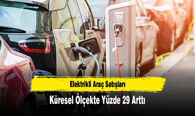 Elektrikli Araç Satışları Küresel Ölçekte Yüzde 29 Arttı