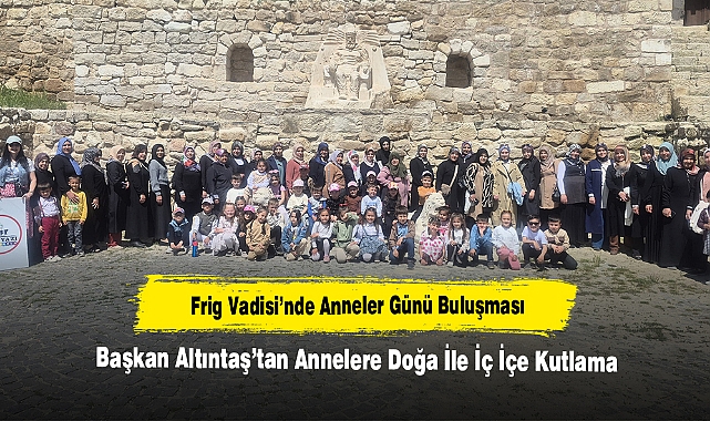 Frig Vadisi’nde Anneler Günü Buluşması: Başkan Altıntaş’tan Annelere Doğa İle İç İçe Kutlama