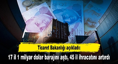 Ticaret Bakanlığı açıkladı: 17 il 1 milyar dolar barajını aştı, 45 il ihracatını artırdı