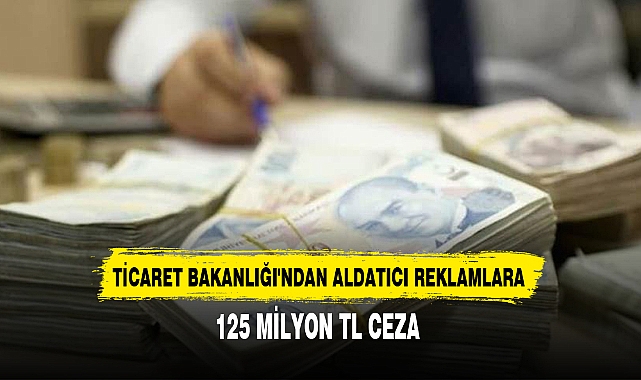 TİCARET BAKANLIĞI'NDAN ALDATICI REKLAMLARA 125 MİLYON TL CEZA