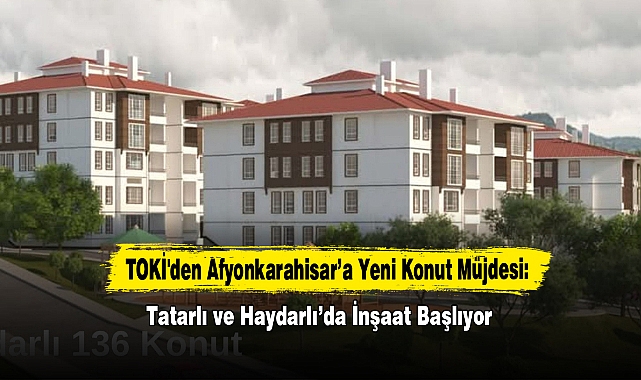 TOKİ'den Afyonkarahisar’a Yeni Konut Müjdesi: Tatarlı ve Haydarlı’da İnşaat Başlıyor