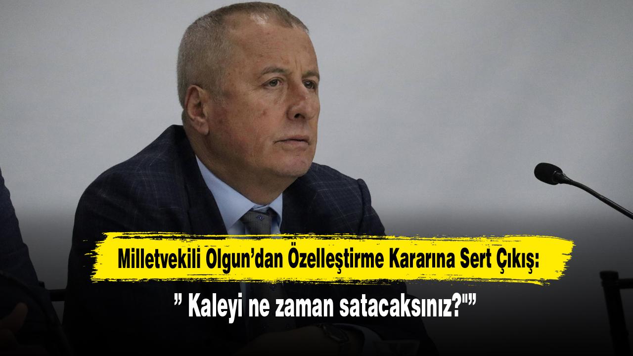 Milletvekili Olgun’dan Özelleştirme Kararına Sert Çıkış:” Kaleyi ne zaman satacaksınız?"”